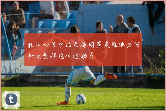 杜江心目中的足球明星是谁他为何如此崇拜这位运动员