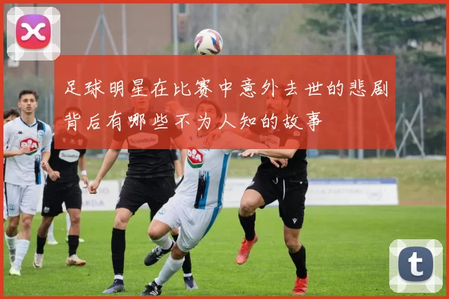 足球明星在比赛中意外去世的悲剧背后有哪些不为人知的故事