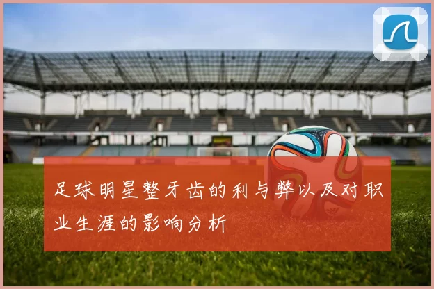 足球明星整牙齿的利与弊以及对职业生涯的影响分析