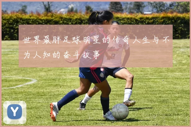 世界最胖足球明星的传奇人生与不为人知的奋斗故事