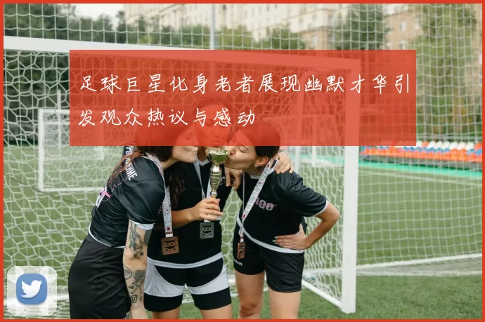足球巨星化身老者展现幽默才华引发观众热议与感动