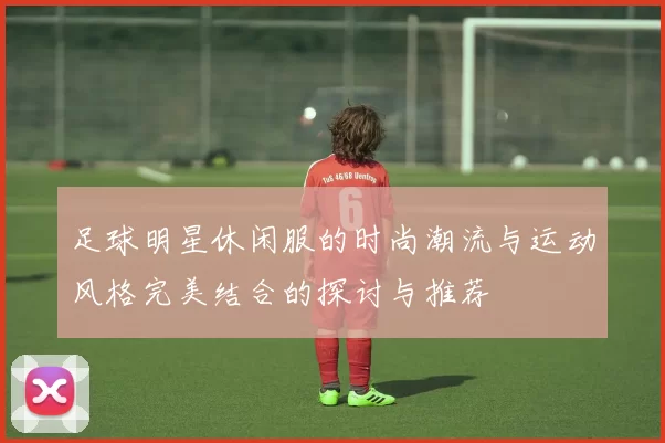 足球明星休闲服的时尚潮流与运动风格完美结合的探讨与推荐