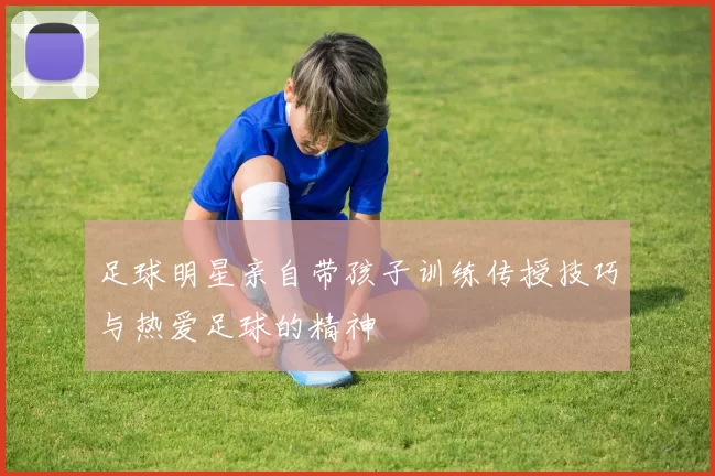 足球明星亲自带孩子训练传授技巧与热爱足球的精神