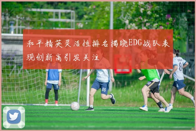 和平精英灵活性排名揭晓EDG战队表现创新高引发关注