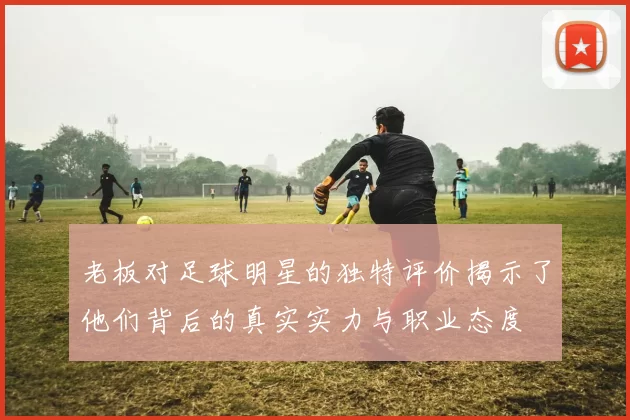 老板对足球明星的独特评价揭示了他们背后的真实实力与职业态度