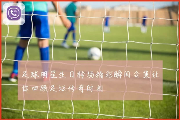 足球明星生日转场精彩瞬间合集让你回顾足坛传奇时刻