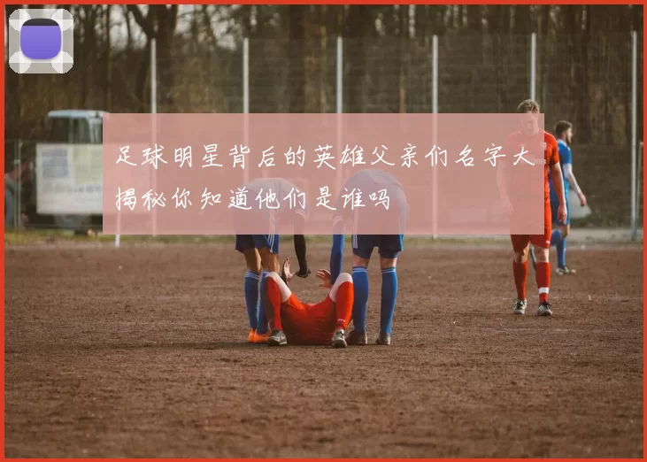 足球明星背后的英雄父亲们名字大揭秘你知道他们是谁吗