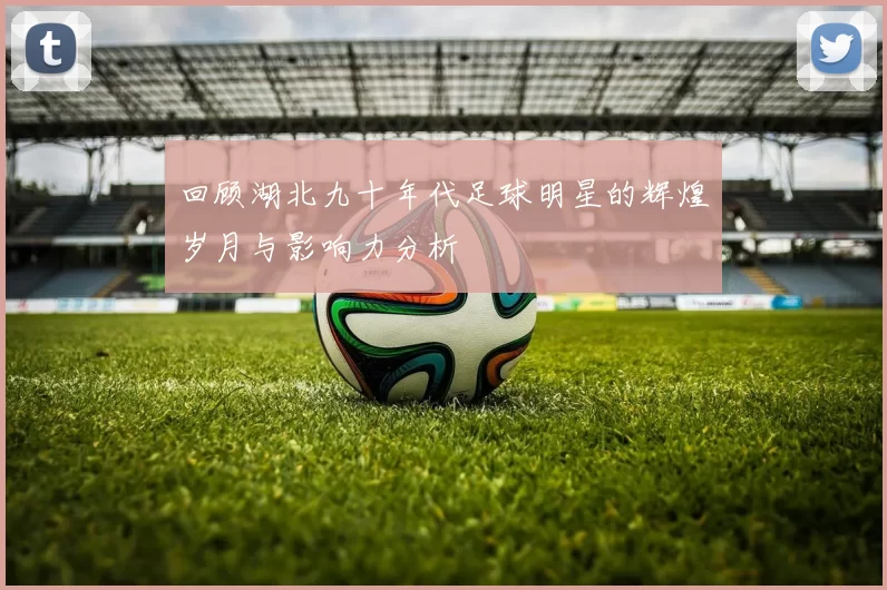 回顾湖北九十年代足球明星的辉煌岁月与影响力分析