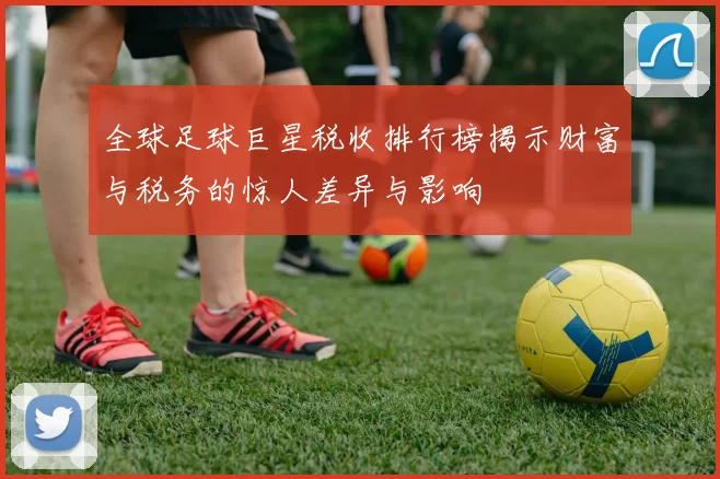 全球足球巨星税收排行榜揭示财富与税务的惊人差异与影响